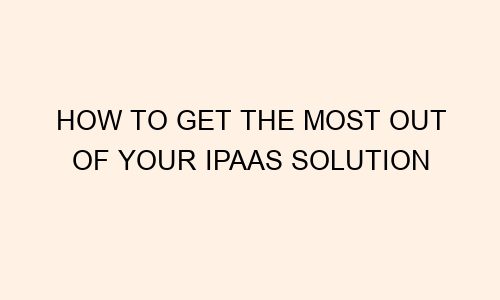 how to get the most out of your ipaas solution 82733 1